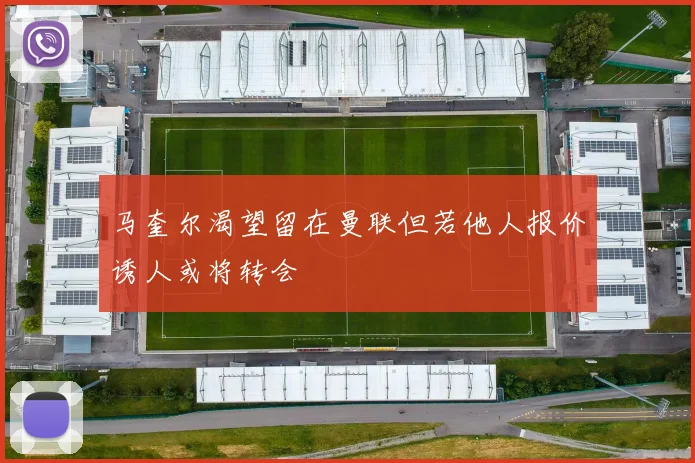 马奎尔渴望留在曼联但若他人报价诱人或将转会