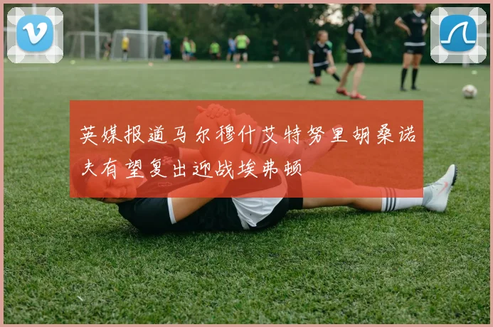 英媒报道马尔穆什艾特努里胡桑诺夫有望复出迎战埃弗顿