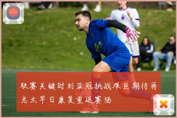 联赛关键时刻亚冠挑战艰巨期待蒋光太早日康复重返赛场