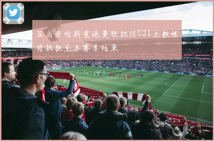 亚当劳伦斯重返曼联担任U21主教练将执教至本赛季结束