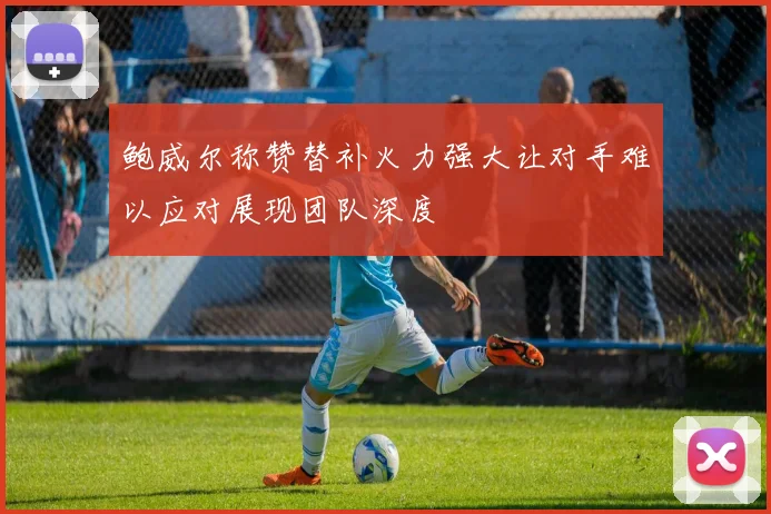 鲍威尔称赞替补火力强大让对手难以应对展现团队深度