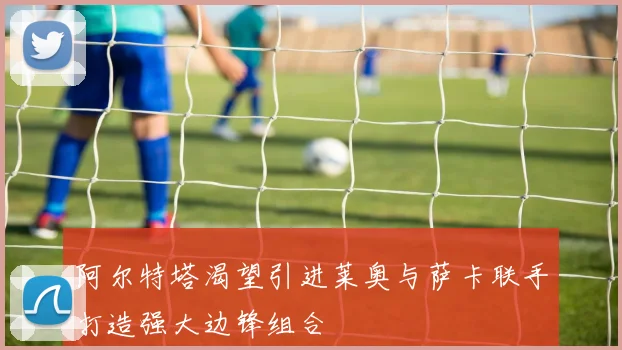 阿尔特塔渴望引进莱奥与萨卡联手打造强大边锋组合