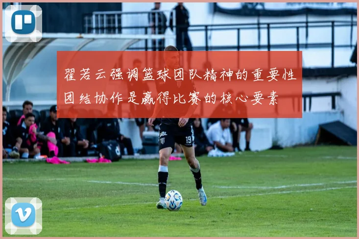 翟若云强调篮球团队精神的重要性团结协作是赢得比赛的核心要素