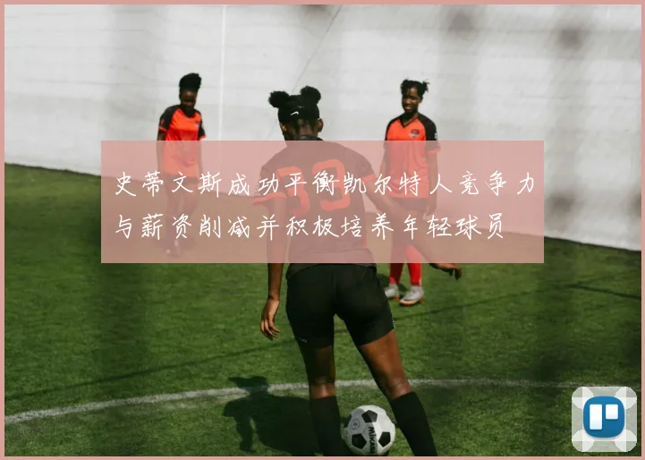 史蒂文斯成功平衡凯尔特人竞争力与薪资削减并积极培养年轻球员
