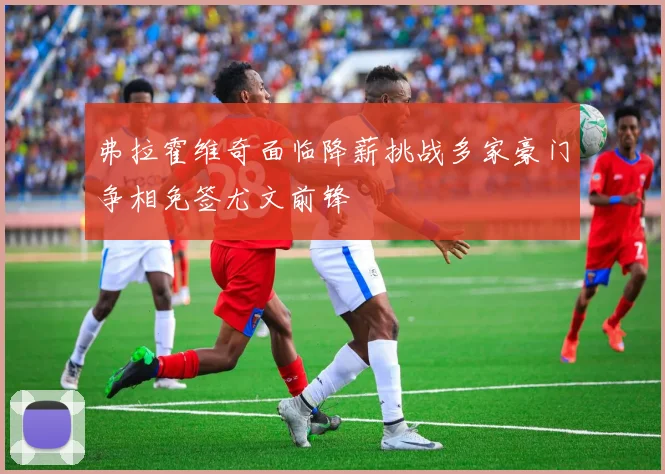 弗拉霍维奇面临降薪挑战多家豪门争相免签尤文前锋