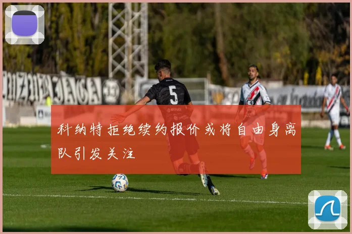 科纳特拒绝续约报价或将自由身离队引发关注