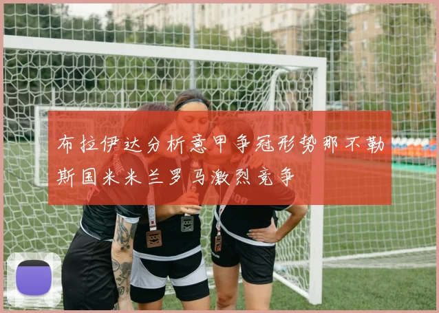 布拉伊达分析意甲争冠形势那不勒斯国米米兰罗马激烈竞争