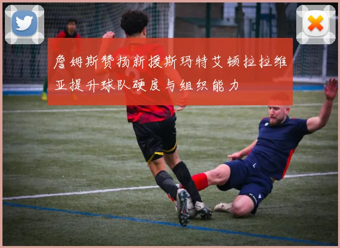 詹姆斯赞扬新援斯玛特艾顿拉拉维亚提升球队硬度与组织能力