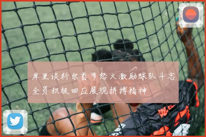 库里谈科尔首节怒火激励球队斗志全员积极回应展现拼搏精神